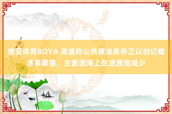 博亚体育BOYA 高盛称公共原油库存正以创记载速率着落，主要因海上在途原油减少