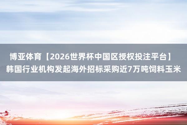 博亚体育【2026世界杯中国区授权投注平台】 韩国行业机构发起海外招标采购近7万吨饲料玉米