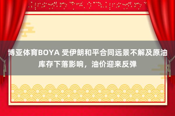 博亚体育BOYA 受伊朗和平合同远景不解及原油库存下落影响，油价迎来反弹