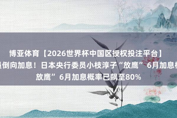 博亚体育【2026世界杯中国区授权投注平台】 又一广泛派委员倒向加息！日本央行委员小枝淳子“放鹰” 6月加息概率已飙至80%