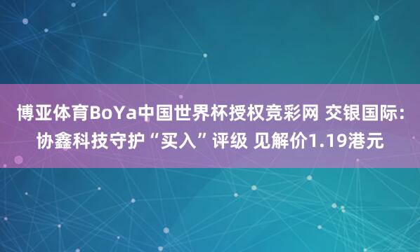 博亚体育BoYa中国世界杯授权竞彩网 交银国际：协鑫科技守护“买入”评级 见解价1.19港元