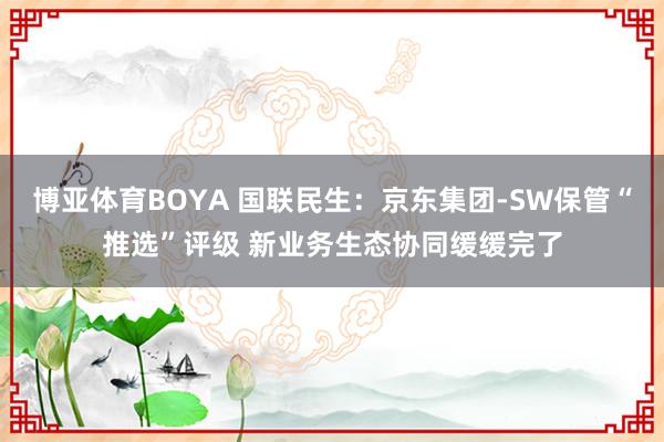 博亚体育BOYA 国联民生：京东集团-SW保管“推选”评级 新业务生态协同缓缓完了