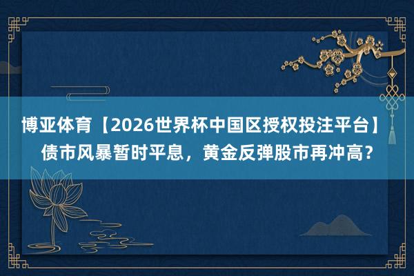 博亚体育【2026世界杯中国区授权投注平台】 债市风暴暂时平息，黄金反弹股市再冲高？