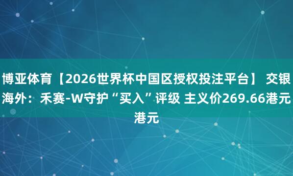 博亚体育【2026世界杯中国区授权投注平台】 交银海外：禾赛-W守护“买入”评级 主义价269.66港元