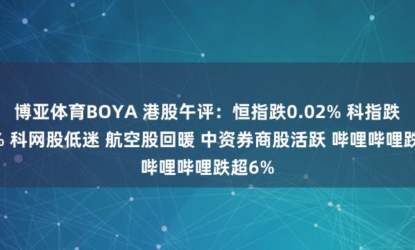 博亚体育BOYA 港股午评：恒指跌0.02% 科指跌0.24% 科网股低迷 航空股回暖 中资券商股活跃 哔哩哔哩跌超6%