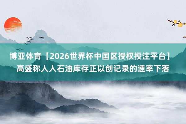 博亚体育【2026世界杯中国区授权投注平台】 高盛称人人石油库存正以创记录的速率下落