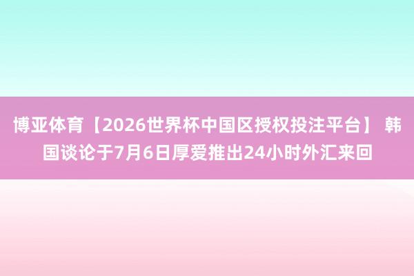 博亚体育【2026世界杯中国区授权投注平台】 韩国谈论于7月6日厚爱推出24小时外汇来回