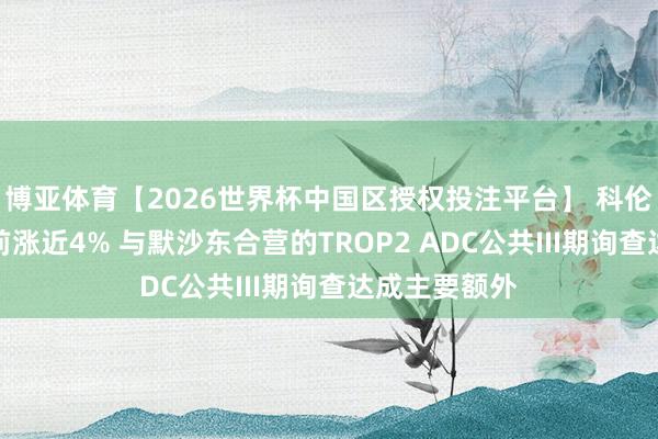 博亚体育【2026世界杯中国区授权投注平台】 科伦博泰生物午前涨近4% 与默沙东合营的TROP2 ADC公共III期询查达成主要额外