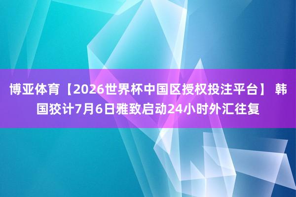 博亚体育【2026世界杯中国区授权投注平台】 韩国狡计7月6日雅致启动24小时外汇往复