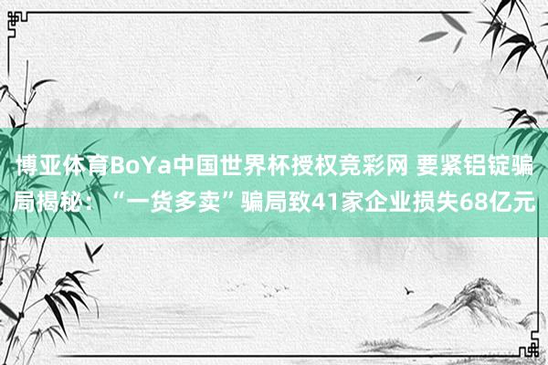 博亚体育BoYa中国世界杯授权竞彩网 要紧铝锭骗局揭秘：“一货多卖”骗局致41家企业损失68亿元
