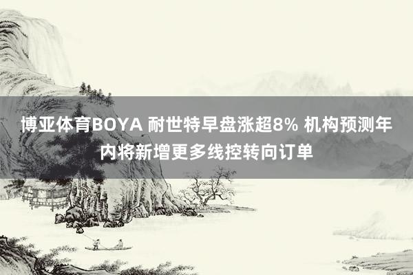 博亚体育BOYA 耐世特早盘涨超8% 机构预测年内将新增更多线控转向订单