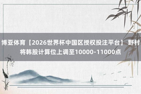 博亚体育【2026世界杯中国区授权投注平台】 野村将韩股计算位上调至10000-11000点