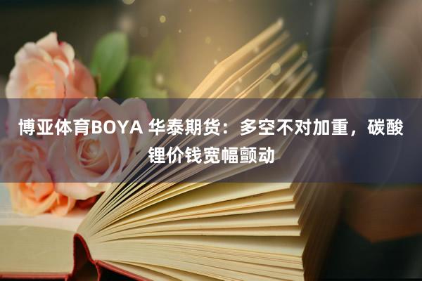 博亚体育BOYA 华泰期货：多空不对加重，碳酸锂价钱宽幅颤动