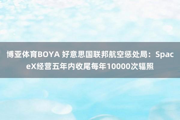 博亚体育BOYA 好意思国联邦航空惩处局：SpaceX经营五年内收尾每年10000次辐照
