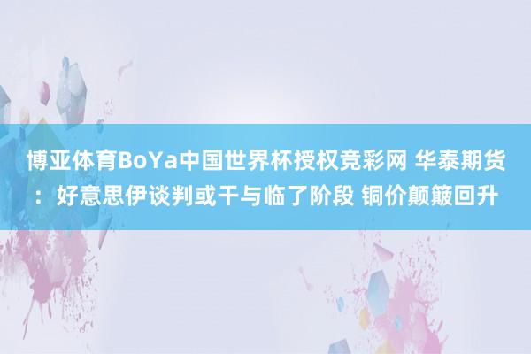 博亚体育BoYa中国世界杯授权竞彩网 华泰期货：好意思伊谈判或干与临了阶段 铜价颠簸回升
