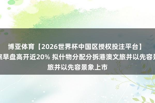 博亚体育【2026世界杯中国区授权投注平台】 香港中旅早盘高开近20% 拟什物分配分拆港澳文旅并以先容景象上市
