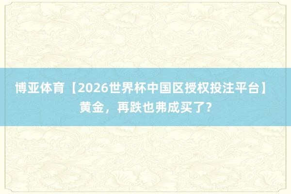 博亚体育【2026世界杯中国区授权投注平台】 黄金，再跌也弗成买了？