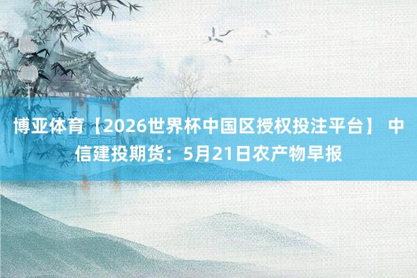 博亚体育【2026世界杯中国区授权投注平台】 中信建投期货：5月21日农产物早报