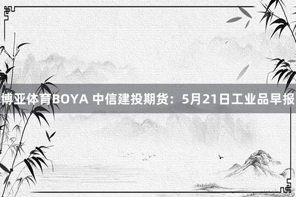 博亚体育BOYA 中信建投期货：5月21日工业品早报