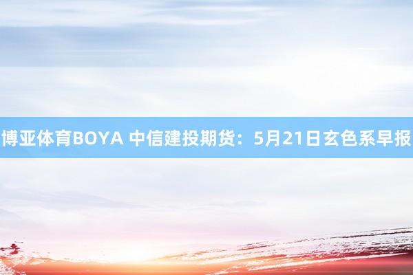 博亚体育BOYA 中信建投期货：5月21日玄色系早报