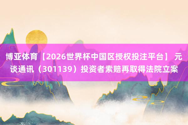 博亚体育【2026世界杯中国区授权投注平台】 元谈通讯（301139）投资者索赔再取得法院立案