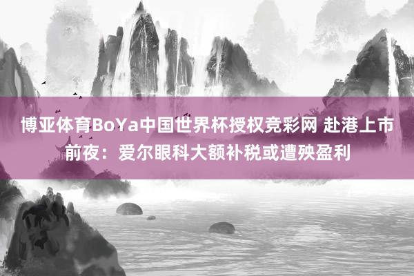 博亚体育BoYa中国世界杯授权竞彩网 赴港上市前夜：爱尔眼科大额补税或遭殃盈利