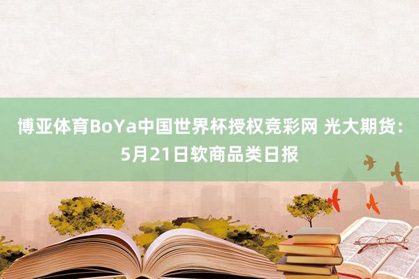 博亚体育BoYa中国世界杯授权竞彩网 光大期货：5月21日软商品类日报