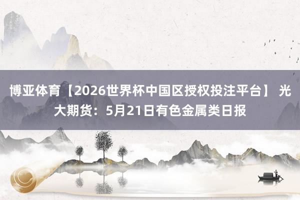 博亚体育【2026世界杯中国区授权投注平台】 光大期货：5月21日有色金属类日报