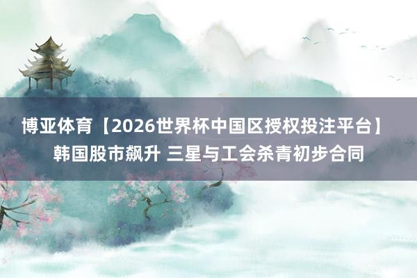 博亚体育【2026世界杯中国区授权投注平台】 韩国股市飙升 三星与工会杀青初步合同