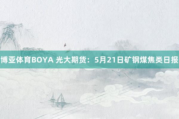 博亚体育BOYA 光大期货：5月21日矿钢煤焦类日报