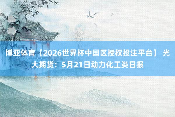 博亚体育【2026世界杯中国区授权投注平台】 光大期货：5月21日动力化工类日报