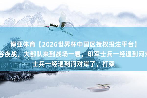 博亚体育【2026世界杯中国区授权投注平台】 在加勒万河谷夜战，大部队来到战场一看，印军士兵一经退到河对岸了，打架