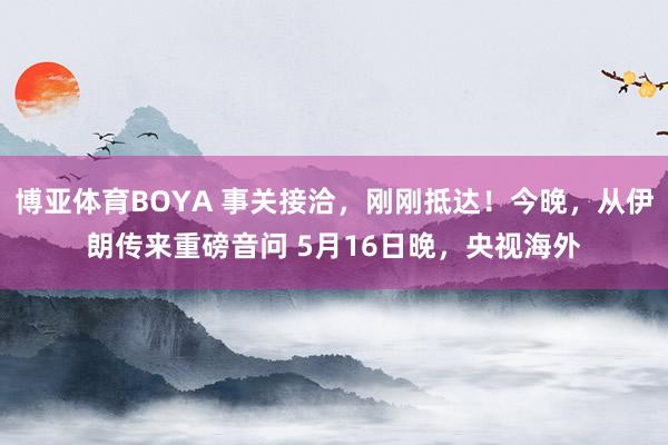博亚体育BOYA 事关接洽，刚刚抵达！今晚，从伊朗传来重磅音问 5月16日晚，央视海外