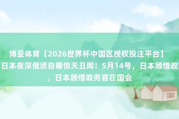 博亚体育【2026世界杯中国区授权投注平台】 避人耳目！日本夜深俄顷自曝惊天丑闻！5月14号，日本顾惜政务官在国会