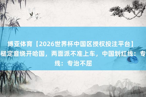 博亚体育【2026世界杯中国区授权投注平台】 中方一槌定音绕开哈国，两面派不准上车，中国划红线：专治不屈