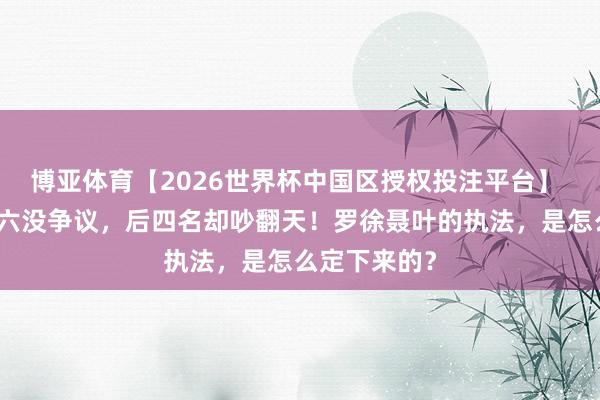 博亚体育【2026世界杯中国区授权投注平台】 十大元戎前六没争议，后四名却吵翻天！罗徐聂叶的执法，是怎么定下来的？