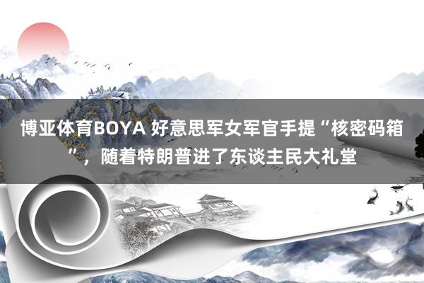 博亚体育BOYA 好意思军女军官手提“核密码箱”，随着特朗普进了东谈主民大礼堂