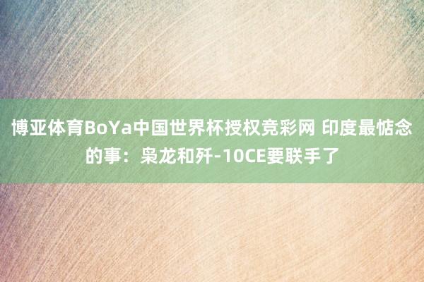 博亚体育BoYa中国世界杯授权竞彩网 印度最惦念的事：枭龙和歼-10CE要联手了