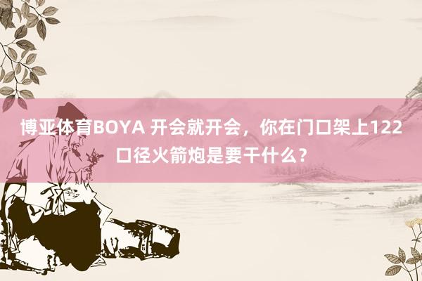 博亚体育BOYA 开会就开会，你在门口架上122口径火箭炮是要干什么？