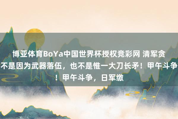 博亚体育BoYa中国世界杯授权竞彩网 清军贪污从来皆不是因为武器落伍，也不是惟一大刀长矛！甲午斗争，日军缴