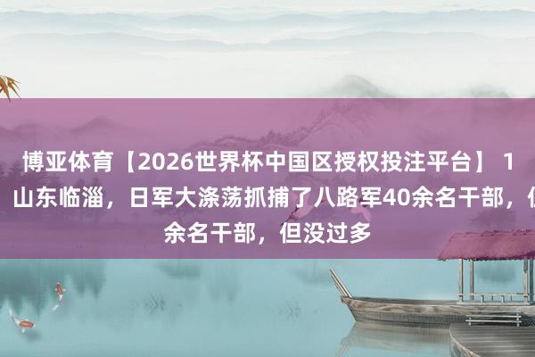 博亚体育【2026世界杯中国区授权投注平台】 1944 年，山东临淄，日军大涤荡抓捕了八路军40余名干部，但没过多
