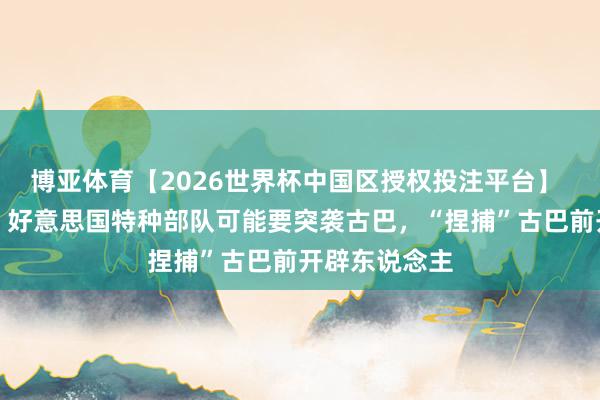 博亚体育【2026世界杯中国区授权投注平台】 尽然要来了！好意思国特种部队可能要突袭古巴，“捏捕”古巴前开辟东说念主
