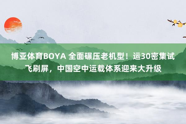 博亚体育BOYA 全面碾压老机型！运30密集试飞刷屏，中国空中运载体系迎来大升级