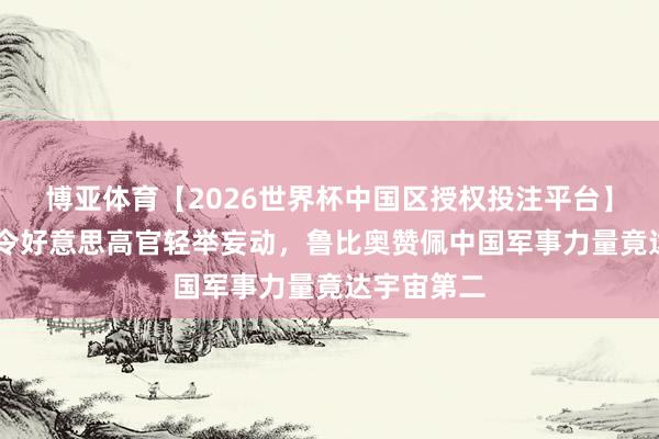 博亚体育【2026世界杯中国区授权投注平台】 三天行程令好意思高官轻举妄动，鲁比奥赞佩中国军事力量竟达宇宙第二