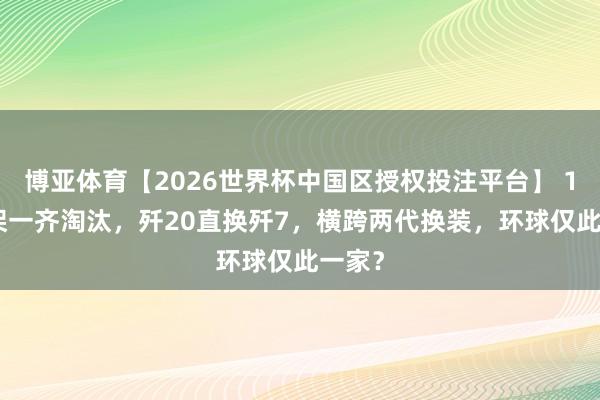 博亚体育【2026世界杯中国区授权投注平台】 1289架一齐淘汰，歼20直换歼7，横跨两代换装，环球仅此一家？