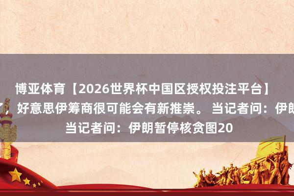 博亚体育【2026世界杯中国区授权投注平台】 好意思国贪污了，好意思伊筹商很可能会有新推崇。 当记者问：伊朗暂停核贪图20