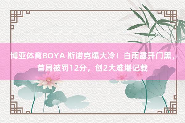 博亚体育BOYA 斯诺克爆大冷！白雨露开门黑，首局被罚12分，创2大难堪记载