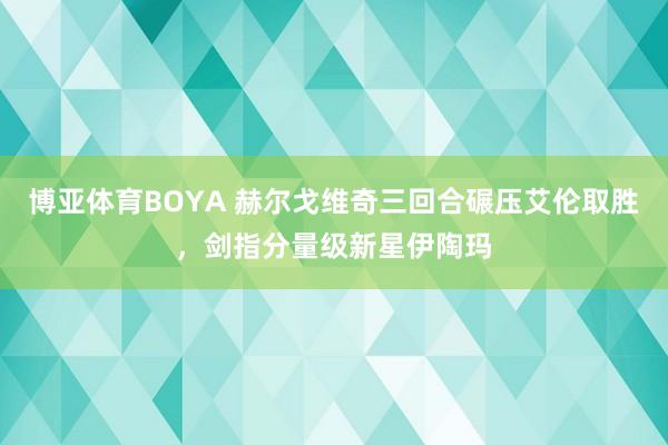 博亚体育BOYA 赫尔戈维奇三回合碾压艾伦取胜，剑指分量级新星伊陶玛