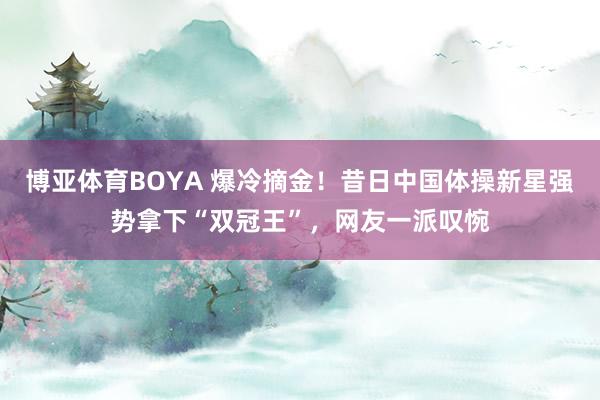 博亚体育BOYA 爆冷摘金！昔日中国体操新星强势拿下“双冠王”，网友一派叹惋