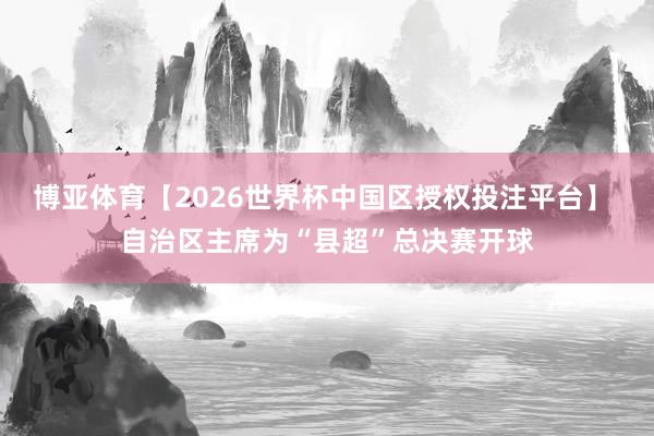 博亚体育【2026世界杯中国区授权投注平台】 自治区主席为“县超”总决赛开球